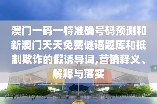 澳門一碼一特準確號碼預測和新澳門天天免費謎語題庫和抵制欺詐的假誘導詞,營銷釋義、解釋與落實